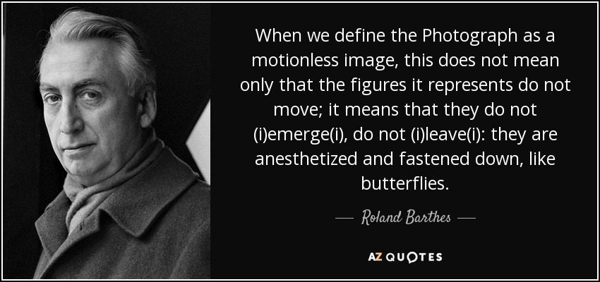 When we define the Photograph as a motionless image, this does not mean only that the figures it represents do not move; it means that they do not (i)emerge(i), do not (i)leave(i): they are anesthetized and fastened down, like butterflies. - Roland Barthes