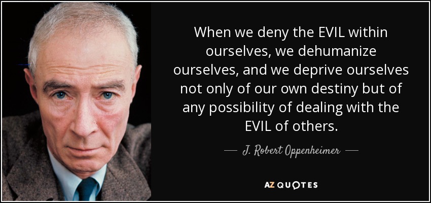 When we deny the EVIL within ourselves, we dehumanize ourselves, and we deprive ourselves not only of our own destiny but of any possibility of dealing with the EVIL of others. - J. Robert Oppenheimer
