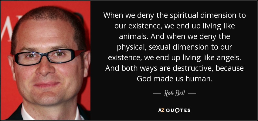 When we deny the spiritual dimension to our existence, we end up living like animals. And when we deny the physical, sexual dimension to our existence, we end up living like angels. And both ways are destructive, because God made us human. - Rob Bell