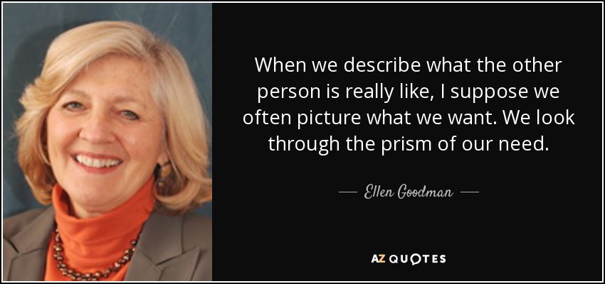 When we describe what the other person is really like, I suppose we often picture what we want. We look through the prism of our need. - Ellen Goodman
