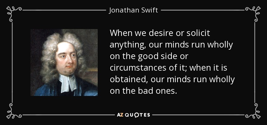 When we desire or solicit anything, our minds run wholly on the good side or circumstances of it; when it is obtained, our minds run wholly on the bad ones. - Jonathan Swift