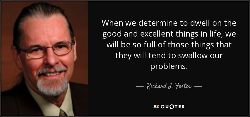 When we determine to dwell on the good and excellent things in life, we will be so full of those things that they will tend to swallow our problems. - Richard J. Foster