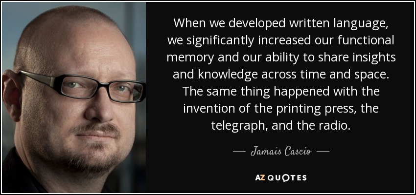 When we developed written language, we significantly increased our functional memory and our ability to share insights and knowledge across time and space. The same thing happened with the invention of the printing press, the telegraph, and the radio. - Jamais Cascio