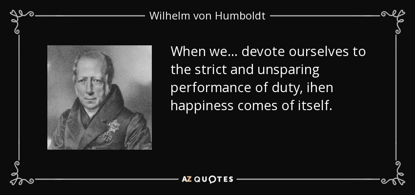 When we ... devote ourselves to the strict and unsparing performance of duty, ihen happiness comes of itself. - Wilhelm von Humboldt