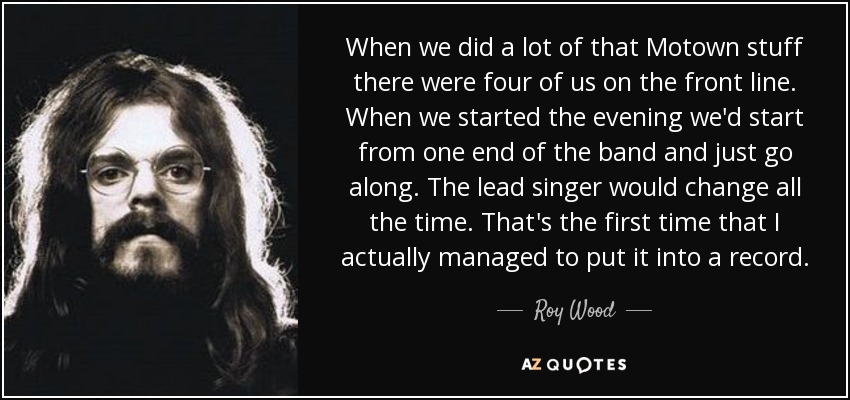 When we did a lot of that Motown stuff there were four of us on the front line. When we started the evening we'd start from one end of the band and just go along. The lead singer would change all the time. That's the first time that I actually managed to put it into a record. - Roy Wood