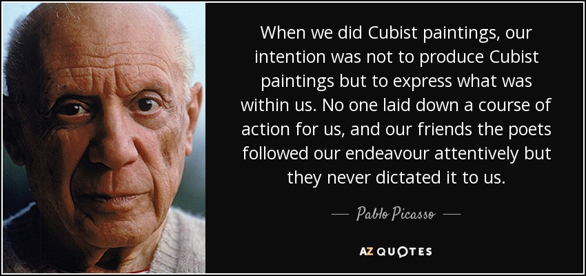 When we did Cubist paintings, our intention was not to produce Cubist paintings but to express what was within us. No one laid down a course of action for us, and our friends the poets followed our endeavour attentively but they never dictated it to us. - Pablo Picasso