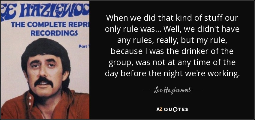 When we did that kind of stuff our only rule was... Well, we didn't have any rules, really, but my rule, because I was the drinker of the group, was not at any time of the day before the night we're working. - Lee Hazlewood