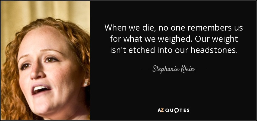 When we die, no one remembers us for what we weighed. Our weight isn't etched into our headstones. - Stephanie Klein