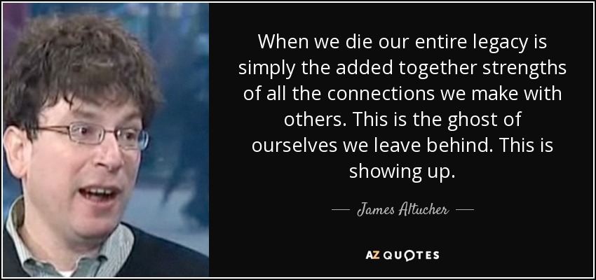 When we die our entire legacy is simply the added together strengths of all the connections we make with others. This is the ghost of ourselves we leave behind. This is showing up. - James Altucher