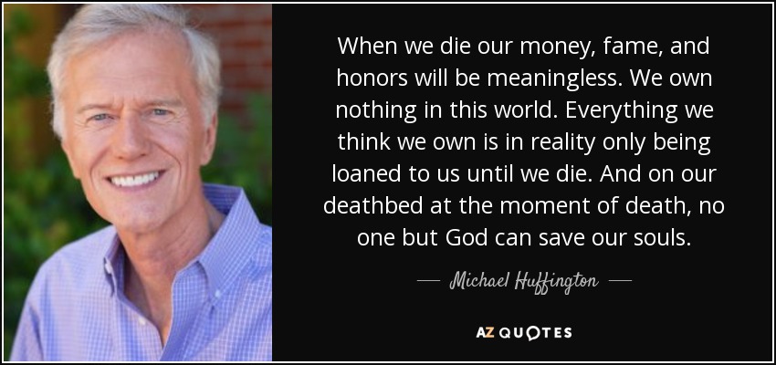 When we die our money, fame, and honors will be meaningless. We own nothing in this world. Everything we think we own is in reality only being loaned to us until we die. And on our deathbed at the moment of death, no one but God can save our souls. - Michael Huffington