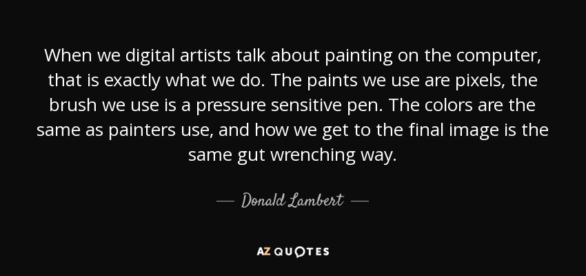 When we digital artists talk about painting on the computer, that is exactly what we do. The paints we use are pixels, the brush we use is a pressure sensitive pen. The colors are the same as painters use, and how we get to the final image is the same gut wrenching way. - Donald Lambert