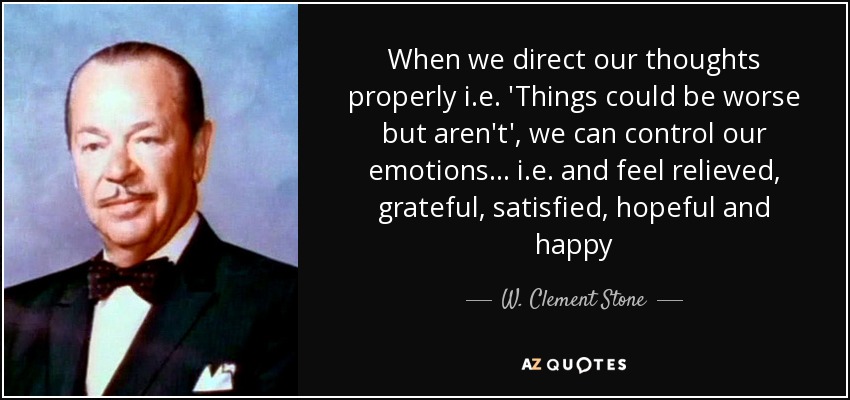 When we direct our thoughts properly i.e. 'Things could be worse but aren't', we can control our emotions... i.e. and feel relieved, grateful, satisfied, hopeful and happy - W. Clement Stone