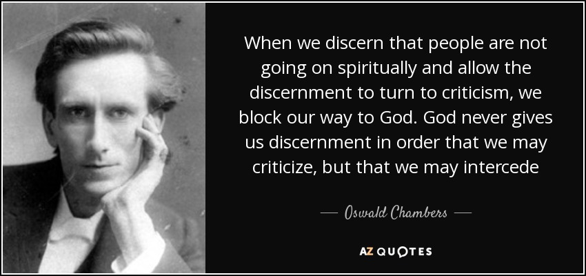 When we discern that people are not going on spiritually and allow the discernment to turn to criticism, we block our way to God. God never gives us discernment in order that we may criticize, but that we may intercede - Oswald Chambers