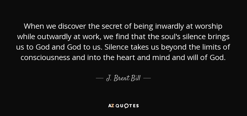 When we discover the secret of being inwardly at worship while outwardly at work, we find that the soul's silence brings us to God and God to us. Silence takes us beyond the limits of consciousness and into the heart and mind and will of God. - J. Brent Bill