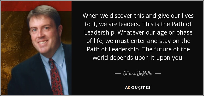 When we discover this and give our lives to it, we are leaders. This is the Path of Leadership. Whatever our age or phase of life, we must enter and stay on the Path of Leadership. The future of the world depends upon it-upon you. - Oliver DeMille