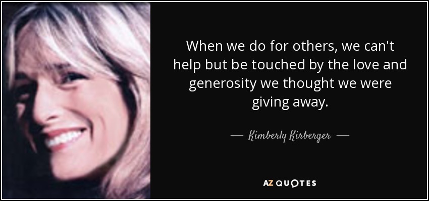 When we do for others, we can't help but be touched by the love and generosity we thought we were giving away. - Kimberly Kirberger