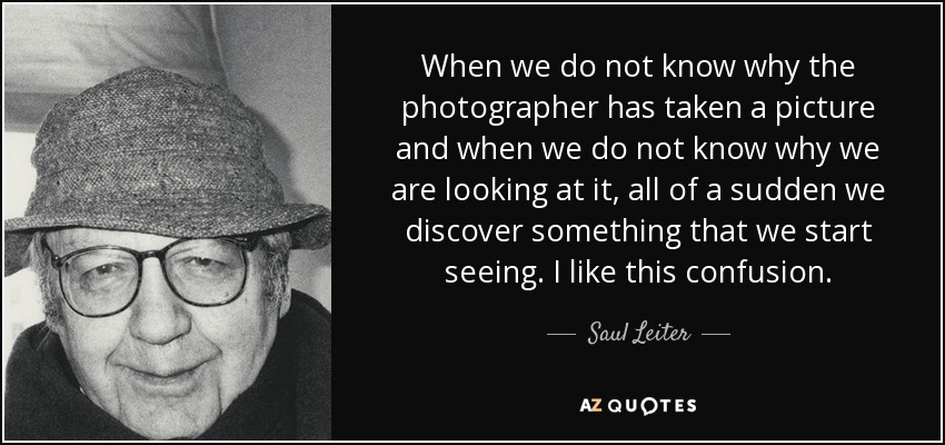 When we do not know why the photographer has taken a picture and when we do not know why we are looking at it, all of a sudden we discover something that we start seeing. I like this confusion. - Saul Leiter