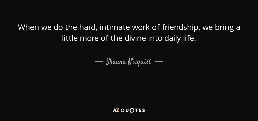 When we do the hard, intimate work of friendship, we bring a little more of the divine into daily life. - Shauna Niequist
