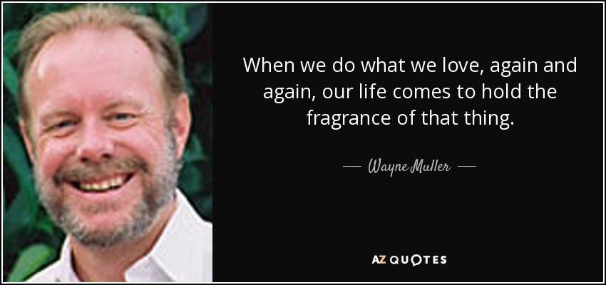 When we do what we love, again and again, our life comes to hold the fragrance of that thing. - Wayne Muller
