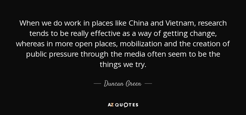 When we do work in places like China and Vietnam, research tends to be really effective as a way of getting change, whereas in more open places, mobilization and the creation of public pressure through the media often seem to be the things we try. - Duncan Green