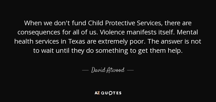 When we don't fund Child Protective Services, there are consequences for all of us. Violence manifests itself. Mental health services in Texas are extremely poor. The answer is not to wait until they do something to get them help. - David Atwood