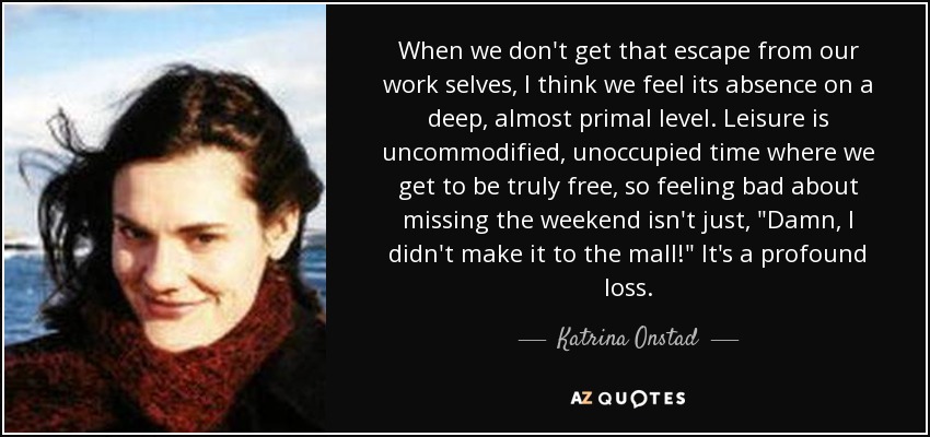 When we don't get that escape from our work selves, I think we feel its absence on a deep, almost primal level. Leisure is uncommodified, unoccupied time where we get to be truly free, so feeling bad about missing the weekend isn't just, 