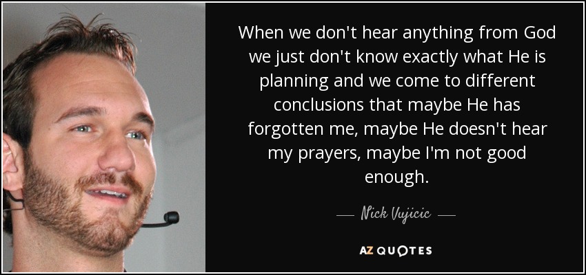 When we don't hear anything from God we just don't know exactly what He is planning and we come to different conclusions that maybe He has forgotten me, maybe He doesn't hear my prayers, maybe I'm not good enough. - Nick Vujicic