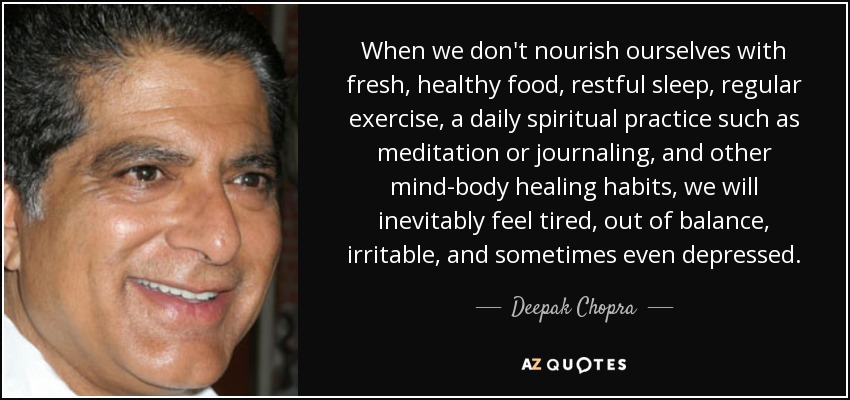 When we don't nourish ourselves with fresh, healthy food, restful sleep, regular exercise, a daily spiritual practice such as meditation or journaling, and other mind-body healing habits, we will inevitably feel tired, out of balance, irritable, and sometimes even depressed. - Deepak Chopra