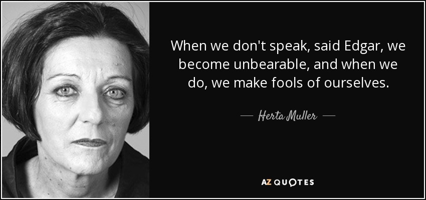 When we don't speak, said Edgar, we become unbearable, and when we do, we make fools of ourselves. - Herta Muller