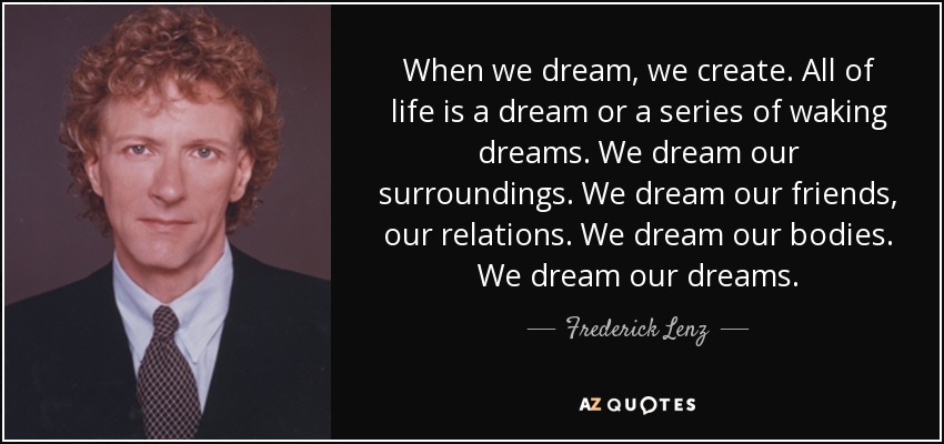 When we dream, we create. All of life is a dream or a series of waking dreams. We dream our surroundings. We dream our friends, our relations. We dream our bodies. We dream our dreams. - Frederick Lenz