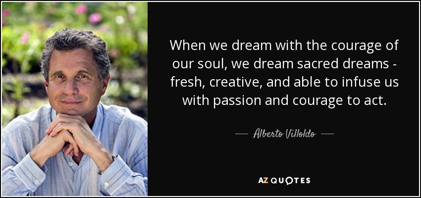 When we dream with the courage of our soul, we dream sacred dreams - fresh, creative, and able to infuse us with passion and courage to act. - Alberto Villoldo