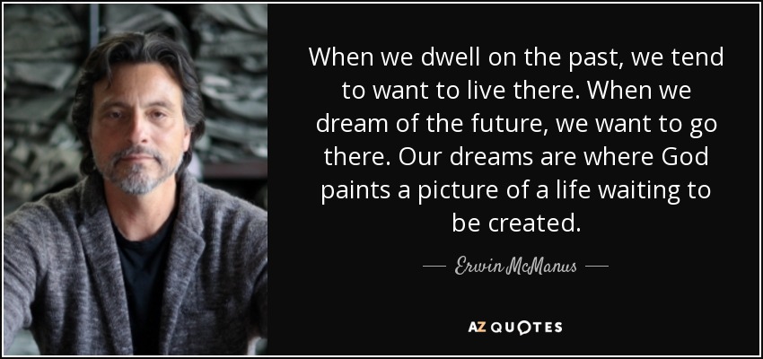 When we dwell on the past, we tend to want to live there. When we dream of the future, we want to go there. Our dreams are where God paints a picture of a life waiting to be created. - Erwin McManus