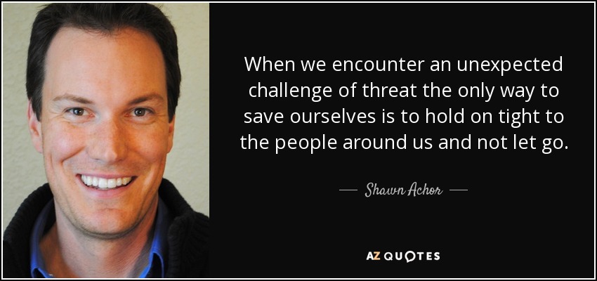 When we encounter an unexpected challenge of threat the only way to save ourselves is to hold on tight to the people around us and not let go. - Shawn Achor