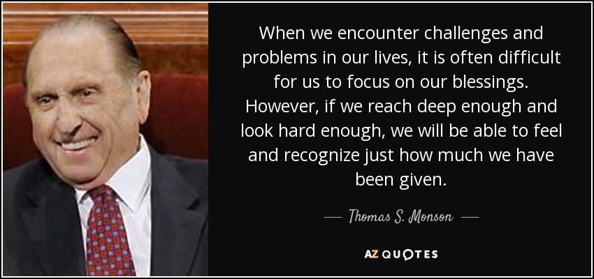 When we encounter challenges and problems in our lives, it is often difficult for us to focus on our blessings. However, if we reach deep enough and look hard enough, we will be able to feel and recognize just how much we have been given. - Thomas S. Monson