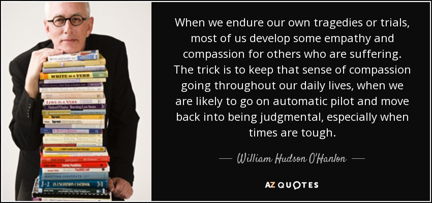 When we endure our own tragedies or trials, most of us develop some empathy and compassion for others who are suffering. The trick is to keep that sense of compassion going throughout our daily lives, when we are likely to go on automatic pilot and move back into being judgmental, especially when times are tough. - William Hudson O'Hanlon