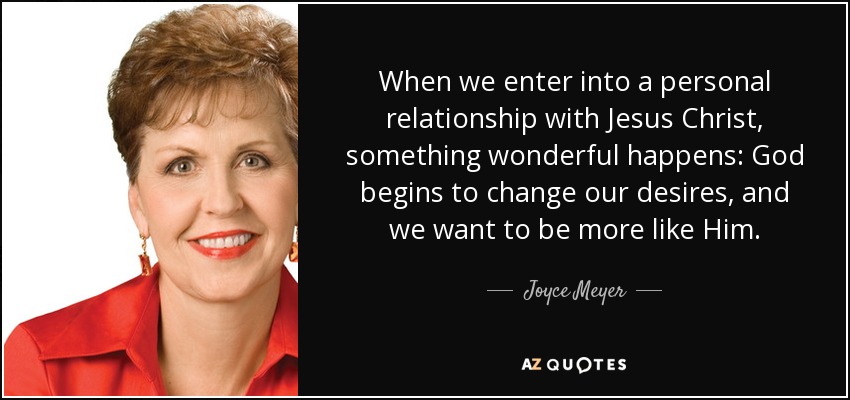 When we enter into a personal relationship with Jesus Christ, something wonderful happens: God begins to change our desires, and we want to be more like Him. - Joyce Meyer