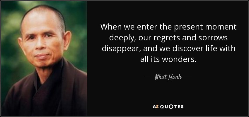 When we enter the present moment deeply, our regrets and sorrows disappear, and we discover life with all its wonders. - Nhat Hanh
