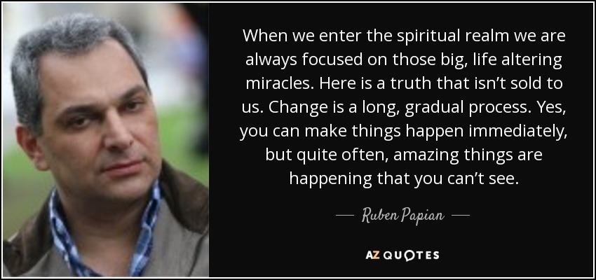 When we enter the spiritual realm we are always focused on those big, life altering miracles. Here is a truth that isn’t sold to us. Change is a long, gradual process. Yes, you can make things happen immediately, but quite often, amazing things are happening that you can’t see. - Ruben Papian
