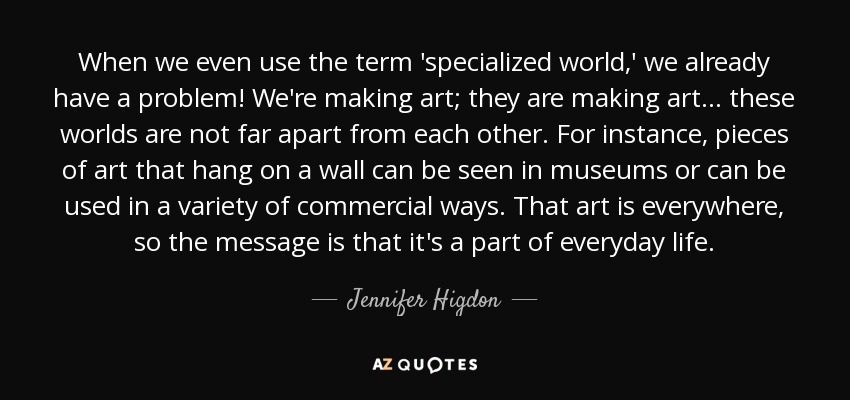 When we even use the term 'specialized world,' we already have a problem! We're making art; they are making art... these worlds are not far apart from each other. For instance, pieces of art that hang on a wall can be seen in museums or can be used in a variety of commercial ways. That art is everywhere, so the message is that it's a part of everyday life. - Jennifer Higdon