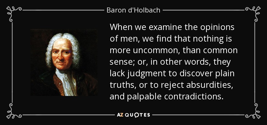 When we examine the opinions of men, we find that nothing is more uncommon, than common sense; or, in other words, they lack judgment to discover plain truths, or to reject absurdities, and palpable contradictions. - Baron d'Holbach