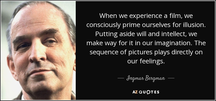 When we experience a film, we consciously prime ourselves for illusion. Putting aside will and intellect, we make way for it in our imagination. The sequence of pictures plays directly on our feelings. - Ingmar Bergman