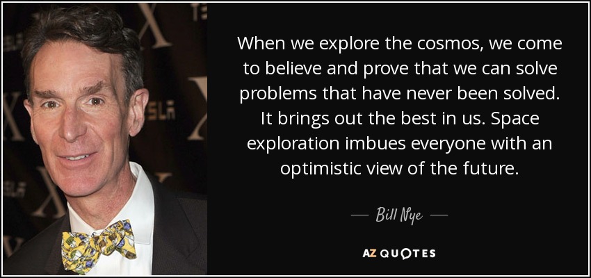 When we explore the cosmos, we come to believe and prove that we can solve problems that have never been solved. It brings out the best in us. Space exploration imbues everyone with an optimistic view of the future. - Bill Nye