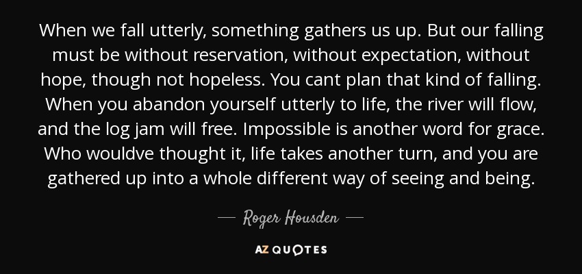 When we fall utterly, something gathers us up. But our falling must be without reservation, without expectation, without hope, though not hopeless. You cant plan that kind of falling. When you abandon yourself utterly to life, the river will flow, and the log jam will free. Impossible is another word for grace. Who wouldve thought it, life takes another turn, and you are gathered up into a whole different way of seeing and being. - Roger Housden