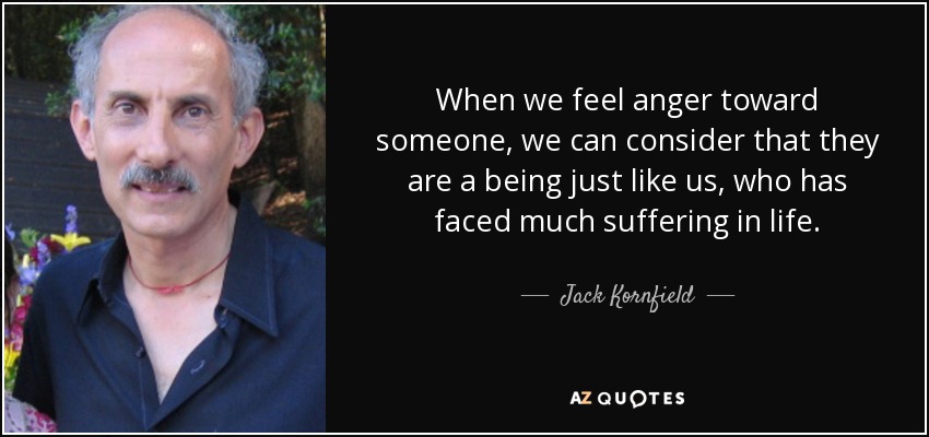 When we feel anger toward someone, we can consider that they are a being just like us, who has faced much suffering in life. - Jack Kornfield