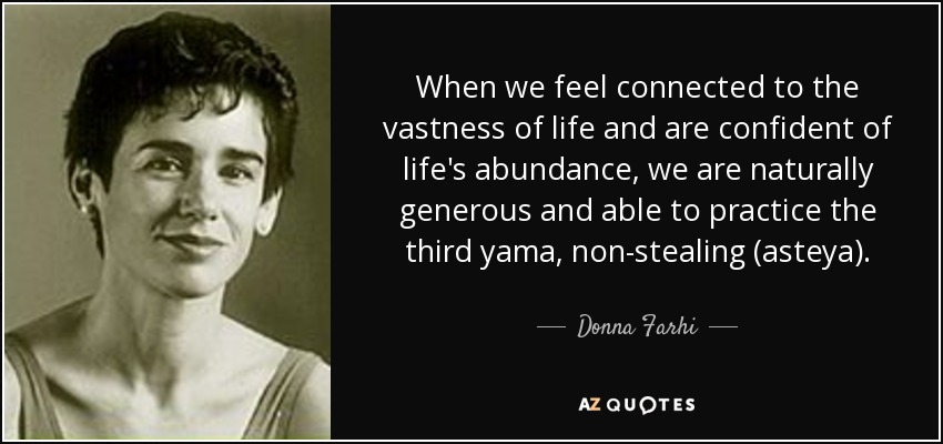 When we feel connected to the vastness of life and are confident of life's abundance, we are naturally generous and able to practice the third yama, non-stealing (asteya). - Donna Farhi