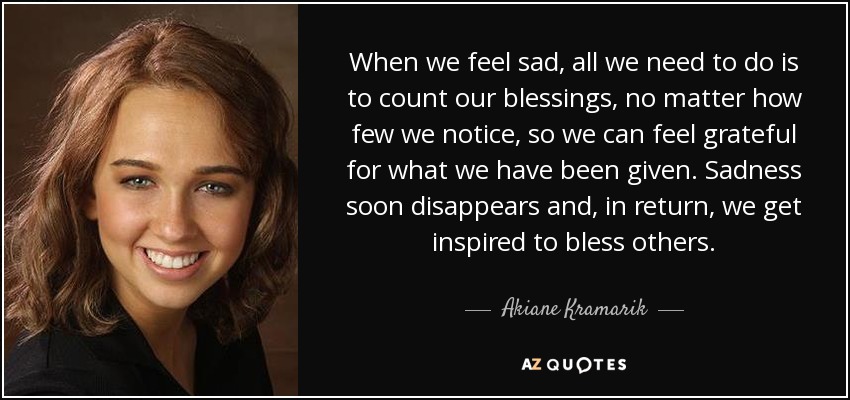 When we feel sad, all we need to do is to count our blessings, no matter how few we notice, so we can feel grateful for what we have been given. Sadness soon disappears and, in return, we get inspired to bless others. - Akiane Kramarik