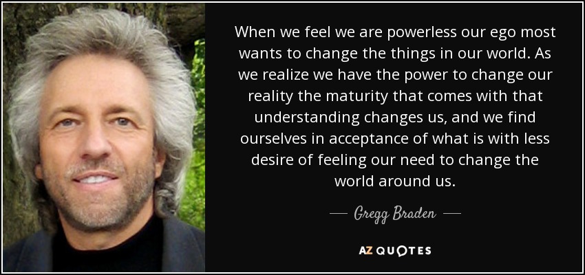 When we feel we are powerless our ego most wants to change the things in our world. As we realize we have the power to change our reality the maturity that comes with that understanding changes us, and we find ourselves in acceptance of what is with less desire of feeling our need to change the world around us. - Gregg Braden