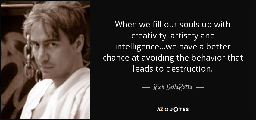 When we fill our souls up with creativity, artistry and intelligence ...we have a better chance at avoiding the behavior that leads to destruction. - Rick DellaRatta
