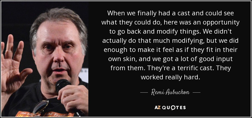 When we finally had a cast and could see what they could do, here was an opportunity to go back and modify things. We didn't actually do that much modifying, but we did enough to make it feel as if they fit in their own skin, and we got a lot of good input from them. They're a terrific cast. They worked really hard. - Remi Aubuchon