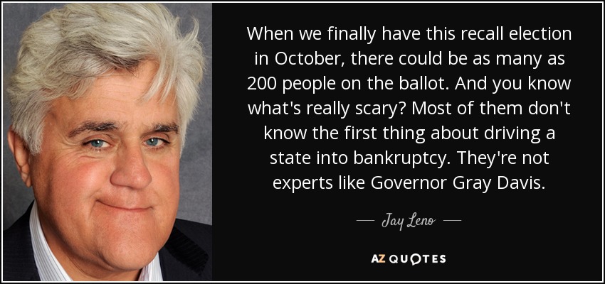 When we finally have this recall election in October, there could be as many as 200 people on the ballot. And you know what's really scary? Most of them don't know the first thing about driving a state into bankruptcy. They're not experts like Governor Gray Davis. - Jay Leno